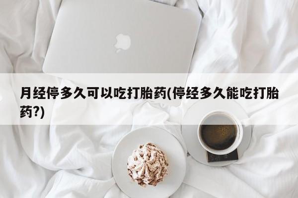 药流药在线付款月经停多久可以吃打胎药(停经多久能吃打胎药?)