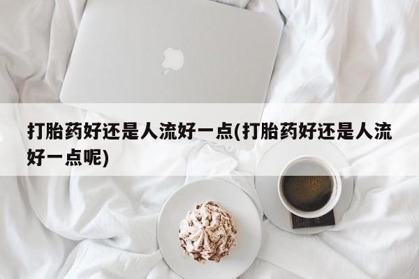药流药在线付款打胎药好还是人流好一点(打胎药好还是人流好一点呢)