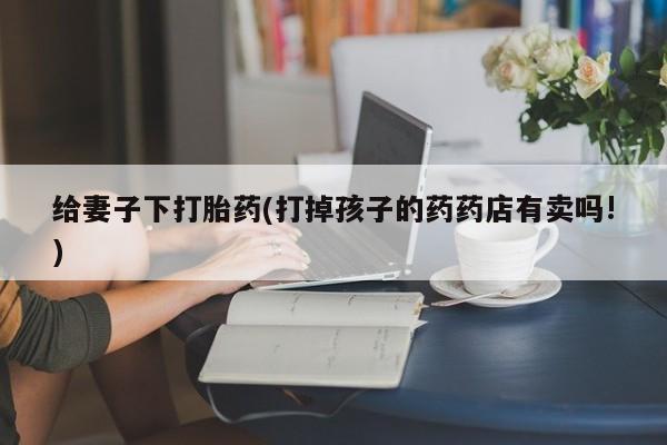 药流药在线付款给妻子下打胎药(打掉孩子的药药店有卖吗!)