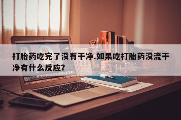 药流药在线付款打胎药吃完了没有干净.如果吃打胎药没流干净有什么反应？