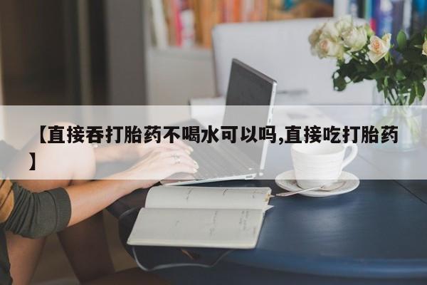 药流药在线付款【直接吞打胎药不喝水可以吗,直接吃打胎药】