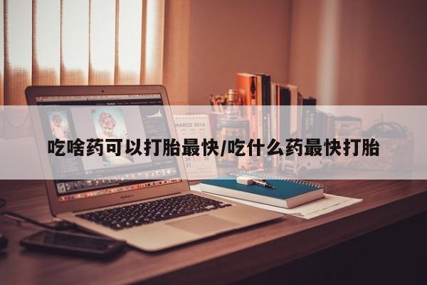药流药在线付款吃啥药可以打胎最快/吃什么药最快打胎