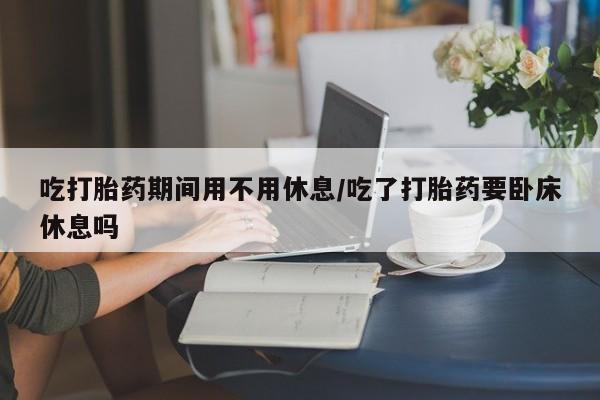 药流药在线付款吃打胎药期间用不用休息/吃了打胎药要卧床休息吗