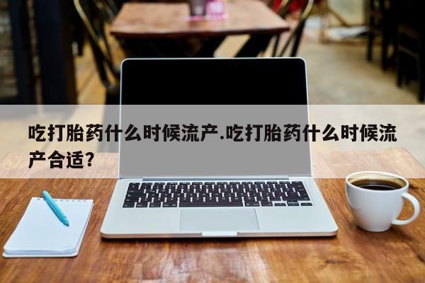药流药在线付款吃打胎药什么时候流产.吃打胎药什么时候流产合适？