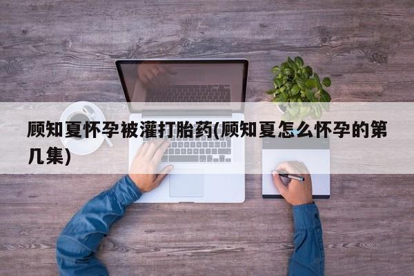 药流药在线付款顾知夏怀孕被灌打胎药(顾知夏怎么怀孕的第几集)