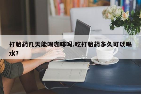 药流药在线付款打胎药几天能喝咖啡吗.吃打胎药多久可以喝水？
