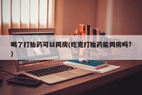 药流药在线付款喝了打胎药可以同房(吃完打胎药能同房吗?)