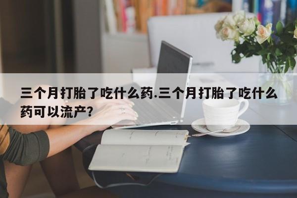 药流药在线付款三个月打胎了吃什么药.三个月打胎了吃什么药可以流产？