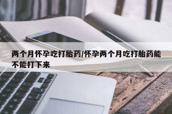 药流药在线付款两个月怀孕吃打胎药/怀孕两个月吃打胎药能不能打下来
