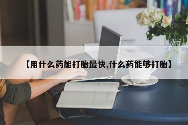 药流药在线付款【用什么药能打胎最快,什么药能够打胎】