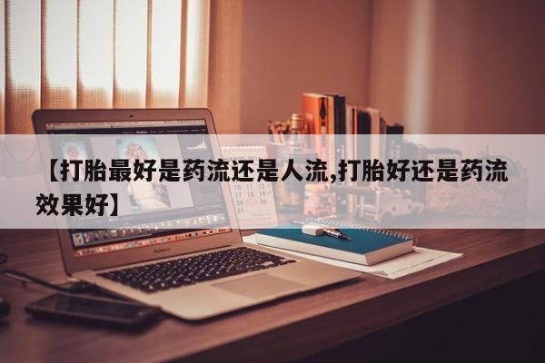 药流药在线付款【打胎最好是药流还是人流,打胎好还是药流效果好】
