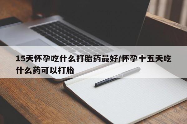 药流药在线付款15天怀孕吃什么打胎药最好/怀孕十五天吃什么药可以打胎