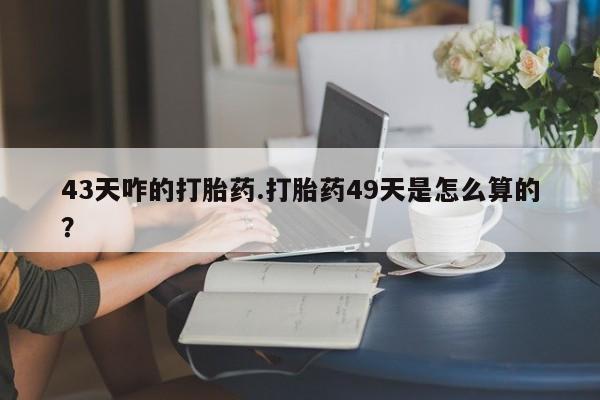 药流药在线付款43天咋的打胎药.打胎药49天是怎么算的？