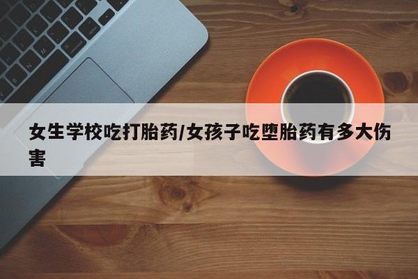 药流药在线付款女生学校吃打胎药/女孩子吃堕胎药有多大伤害