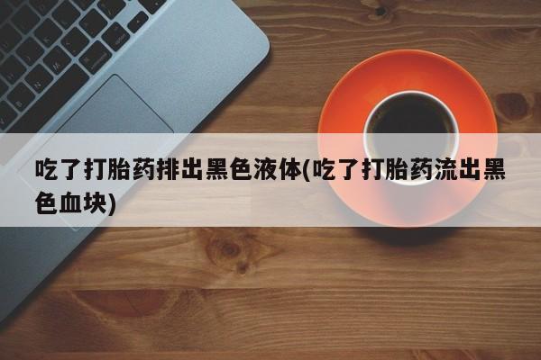 药流药在线付款吃了打胎药排出黑色液体(吃了打胎药流出黑色血块)