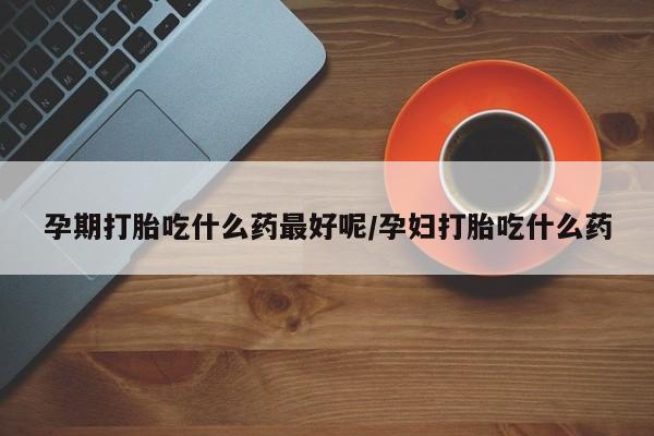 药流药在线付款孕期打胎吃什么药最好呢/孕妇打胎吃什么药