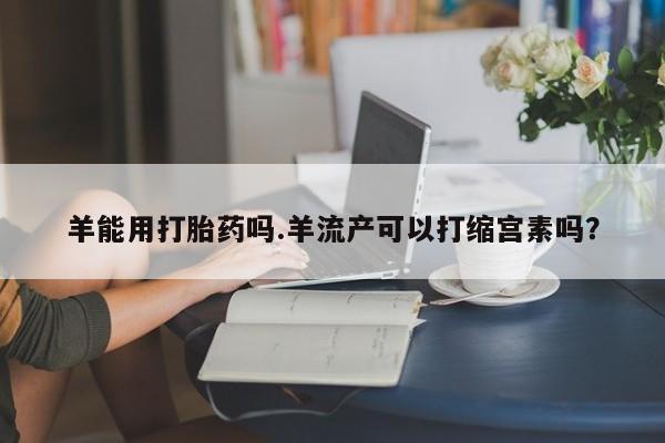 药流药在线付款羊能用打胎药吗.羊流产可以打缩宫素吗？