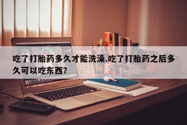 药流药在线付款吃了打胎药多久才能洗澡.吃了打胎药之后多久可以吃东西？