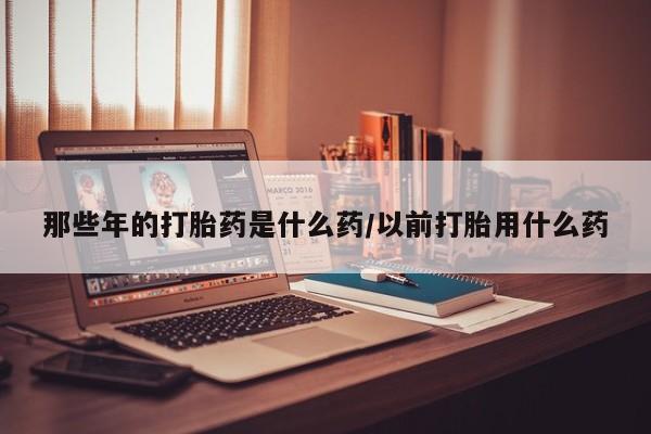 药流药在线付款那些年的打胎药是什么药/以前打胎用什么药