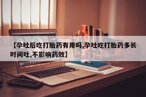 药流药在线付款【孕吐后吃打胎药有用吗,孕吐吃打胎药多长时间吐,不影响药效】