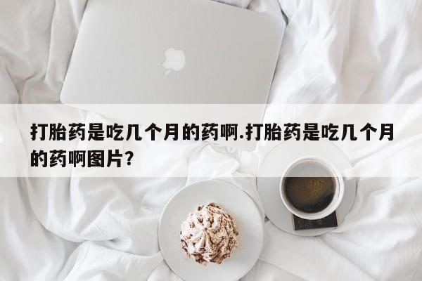 药流药在线付款打胎药是吃几个月的药啊.打胎药是吃几个月的药啊图片？