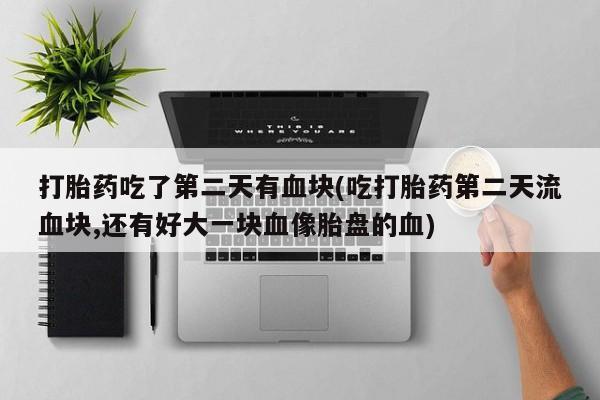 药流药在线付款打胎药吃了第二天有血块(吃打胎药第二天流血块,还有好大一块血像胎盘的血)