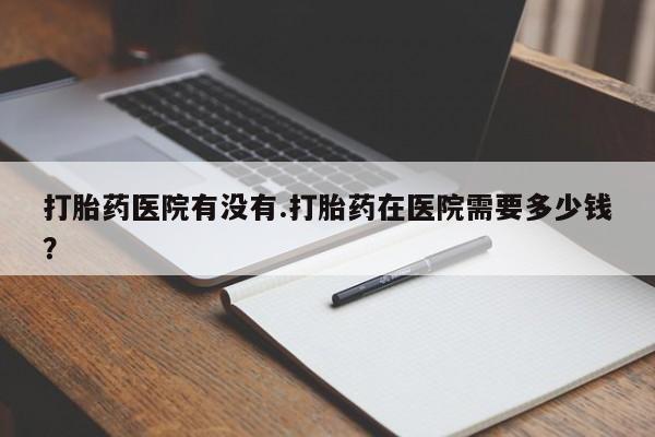 药流药在线付款打胎药医院有没有.打胎药在医院需要多少钱？