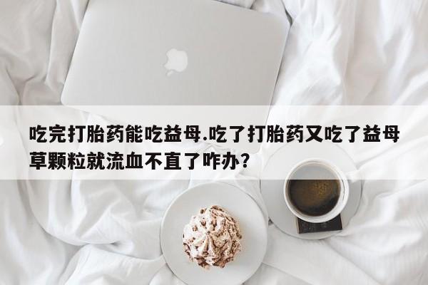 药流药在线付款吃完打胎药能吃益母.吃了打胎药又吃了益母草颗粒就流血不直了咋办？