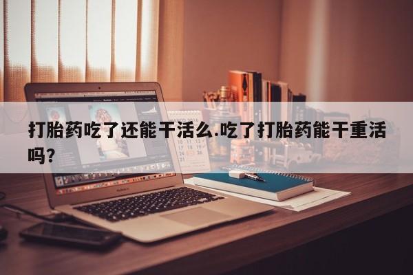 药流药在线付款打胎药吃了还能干活么.吃了打胎药能干重活吗？