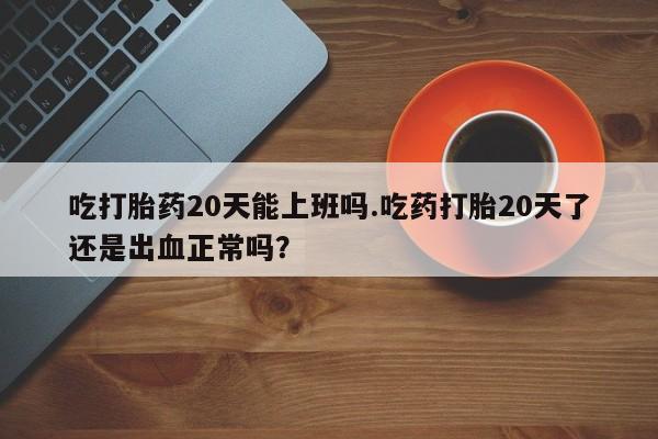 药流药在线付款吃打胎药20天能上班吗.吃药打胎20天了还是出血正常吗？