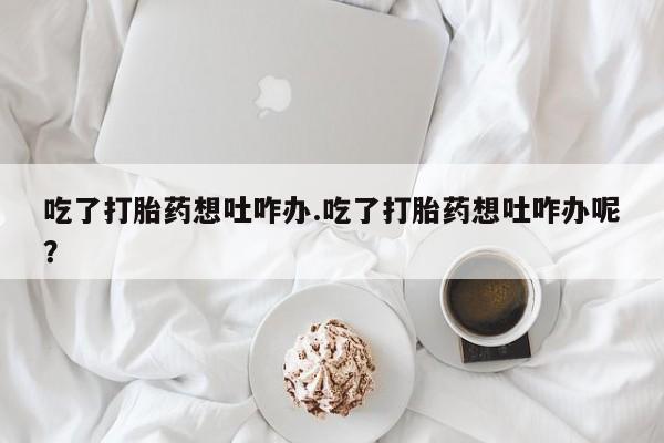 药流药在线付款吃了打胎药想吐咋办.吃了打胎药想吐咋办呢？