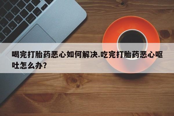 药流药在线付款喝完打胎药恶心如何解决.吃完打胎药恶心呕吐怎么办？