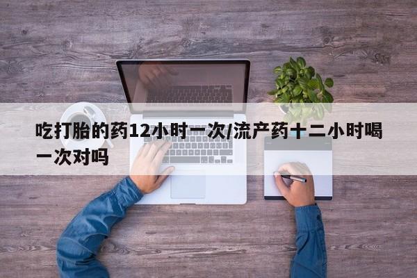 药流药在线付款吃打胎的药12小时一次/流产药十二小时喝一次对吗