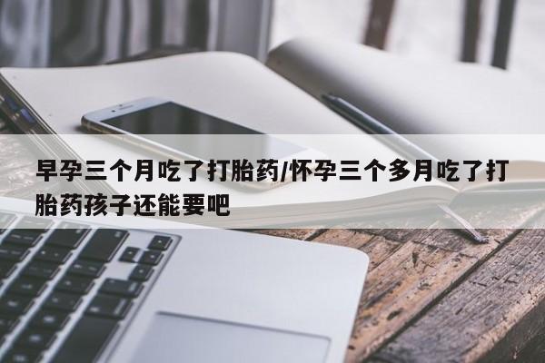 药流药在线付款早孕三个月吃了打胎药/怀孕三个多月吃了打胎药孩子还能要吧