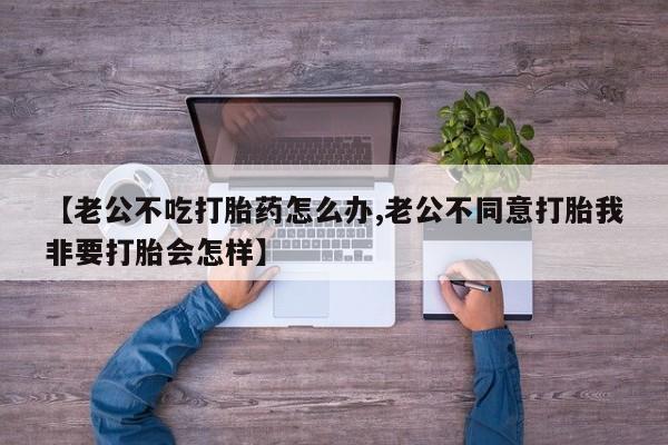 药流药在线付款【老公不吃打胎药怎么办,老公不同意打胎我非要打胎会怎样】