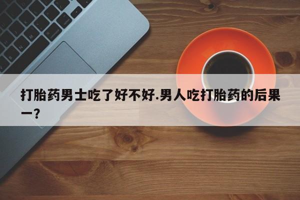 药流药在线付款打胎药男士吃了好不好.男人吃打胎药的后果一？
