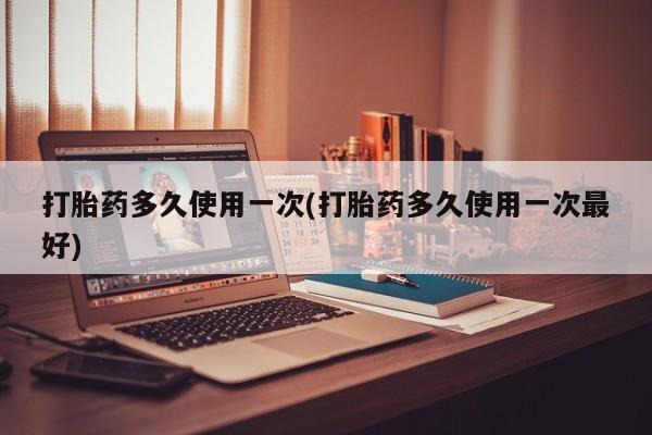 药流药在线付款打胎药多久使用一次(打胎药多久使用一次最好)