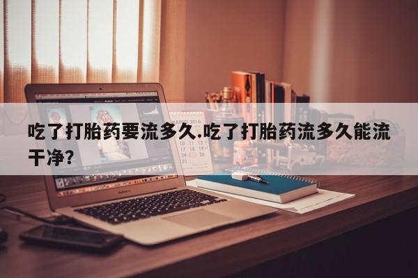 药流药在线付款吃了打胎药要流多久.吃了打胎药流多久能流干净？