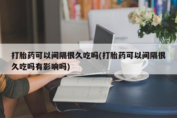 药流药在线付款打胎药可以间隔很久吃吗(打胎药可以间隔很久吃吗有影响吗)