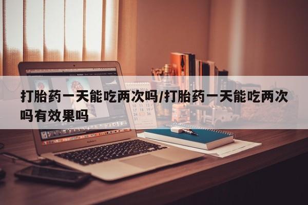药流药在线付款打胎药一天能吃两次吗/打胎药一天能吃两次吗有效果吗