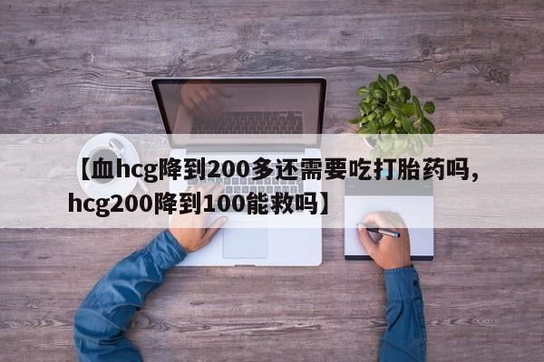 药流药在线付款【血hcg降到200多还需要吃打胎药吗,hcg200降到100能救吗】