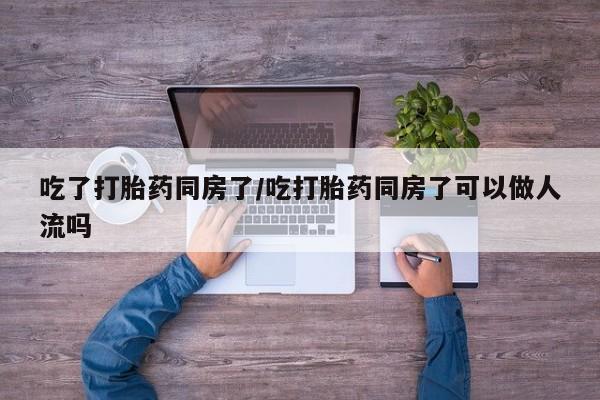药流药在线付款吃了打胎药同房了/吃打胎药同房了可以做人流吗