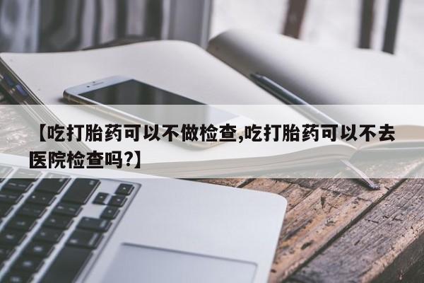 药流药在线付款【吃打胎药可以不做检查,吃打胎药可以不去医院检查吗?】