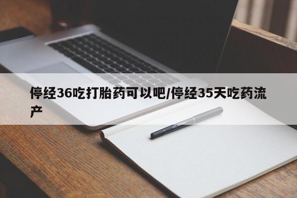 药流药在线付款停经36吃打胎药可以吧/停经35天吃药流产