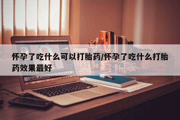 药流药在线付款怀孕了吃什么可以打胎药/怀孕了吃什么打胎药效果最好