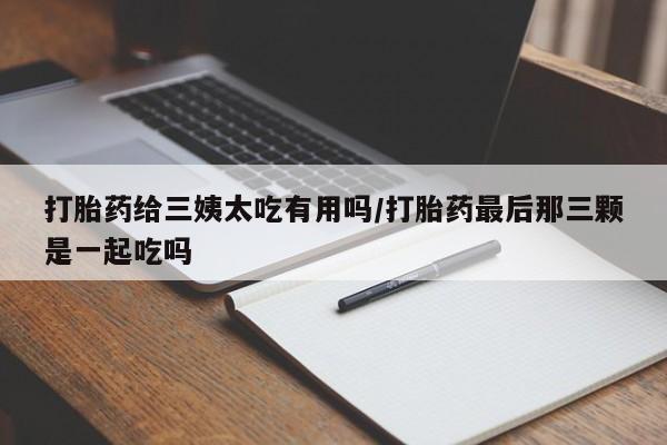 药流药在线付款打胎药给三姨太吃有用吗/打胎药最后那三颗是一起吃吗
