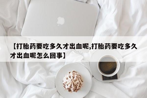 药流药在线付款【打胎药要吃多久才出血呢,打胎药要吃多久才出血呢怎么回事】