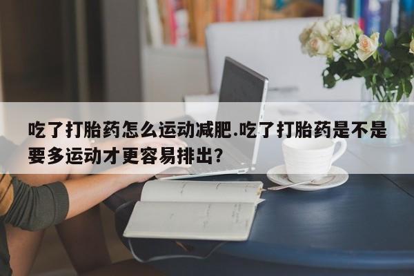 药流药在线付款吃了打胎药怎么运动减肥.吃了打胎药是不是要多运动才更容易排出？