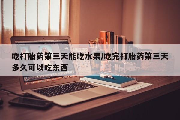 药流药在线付款吃打胎药第三天能吃水果/吃完打胎药第三天多久可以吃东西