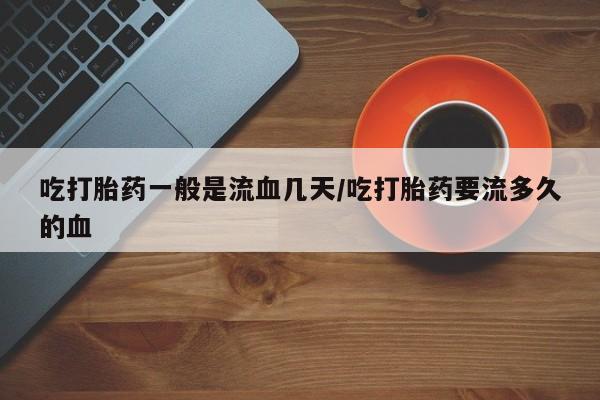 药流药在线付款吃打胎药一般是流血几天/吃打胎药要流多久的血